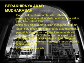 BERAKHIRNYA AKAD
MUDHARABAH
1.

2.
3.
4.

5.

Dalam hal mudharabah tersebut dibatasi
waktunya, maka mudharabah berakhir pada waktu
yang telah ditentukan.
salah satu pihak memutuskan mengundurkan diri
Salah satu pihak meninggal dunia atau hilang akal
pengelola dana tidak menjalankan amanahnya
sebagai pengelola usaha untuk mencapai tujuan
sebagaimana dituangkan dalam akad. Sebagai
pihak yang mengemban amanah ia harus beritikad
baik dan hati hati
Modal sudah tidak ada

 