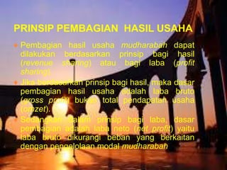 PRINSIP PEMBAGIAN HASIL USAHA
♦ Pembagian hasil usaha mudharabah dapat
dilakukan berdasarkan prinsip bagi hasil
(revenue sharing) atau bagi laba (profit
sharing).
♦ Jika berdasarkan prinsip bagi hasil, maka dasar
pembagian hasil usaha adalah laba bruto
(gross profit) bukan total pendapatan usaha
(omzet).
♦ Sedangkan dalam prinsip bagi laba, dasar
pembagian adalah laba neto (net profit) yaitu
laba bruto dikurangi beban yang berkaitan
dengan pengelolaan modal mudharabah.

 