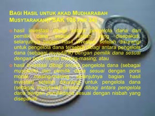 BAGI HASIL UNTUK AKAD MUDHARABAH
MUSYTARAKAH(PSAK 105 PAR 34)
hasil investasi dibagi antara pengelola dana dan
pemilik dana sesuai nisbah yang disepakati,
selanjutnya bagian hasil investasi setelah dikurangi
untuk pengelola dana tersebut dibagi antara pengelola
dana (sebagai musytarik) dengan pemilik dana sesuai
dengan porsi modal masing-masing; atau
 hasil investasi dibagi antara pengelola dana (sebagai
musytarik) dan pemilik dana sesuai dengan porsi
modal masing-masing, selanjutnya bagian hasil
investasi setelah dikurangi untuk pengelola dana
(sebagai musytarik) tersebut dibagi antara pengelola
dana dengan pemilikdana sesuai dengan nisbah yang
disepakati.


 