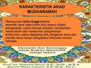 KARAKTERISTIK AKAD
MUDHARABAH
Mempunyai risiko tinggi karena:
●pemilik dana tidak boleh ikut campur dalam
pengelolaan usaha kecuali sebatas memberikan
saran-saran dan melakukan pengawasan
●informasi usaha dipegang oleh pengelola dana dan
pemilik dana hanya mengetahui informasi secara
terbatas.

 