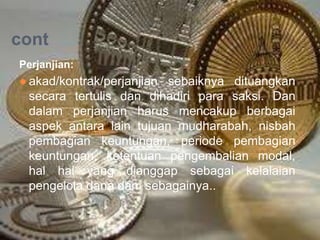 cont
Perjanjian:

● akad/kontrak/perjanjian sebaiknya dituangkan
secara tertulis dan dihadiri para saksi. Dan
dalam perjanjian harus mencakup berbagai
aspek antara lain tujuan mudharabah, nisbah
pembagian keuntungan, periode pembagian
keuntungan, ketentuan pengembalian modal,
hal hal yang dianggap sebagai kelalaian
pengelola dana dan sebagainya..

 