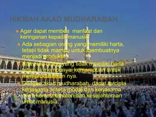 HIKMAH AKAD MUDHARABAH
● Agar dapat memberi manfaat dan
keringanan kepada manusia.
● Ada sebagian orang yang memiliki harta,
tetapi tidak mampu untuk membuatnya
menjadi produktif.
● Ada pula orang yang tidak memiliki harta
tetapi ia mempunyai kemampuan untuk
memproduktifkan nya.
● Dengan akad mudharabah, dapat tercipta
kerjasama antara modal dan kerjasama
demi kemashlahatan dan kesejahteraan
umat manusia.

 