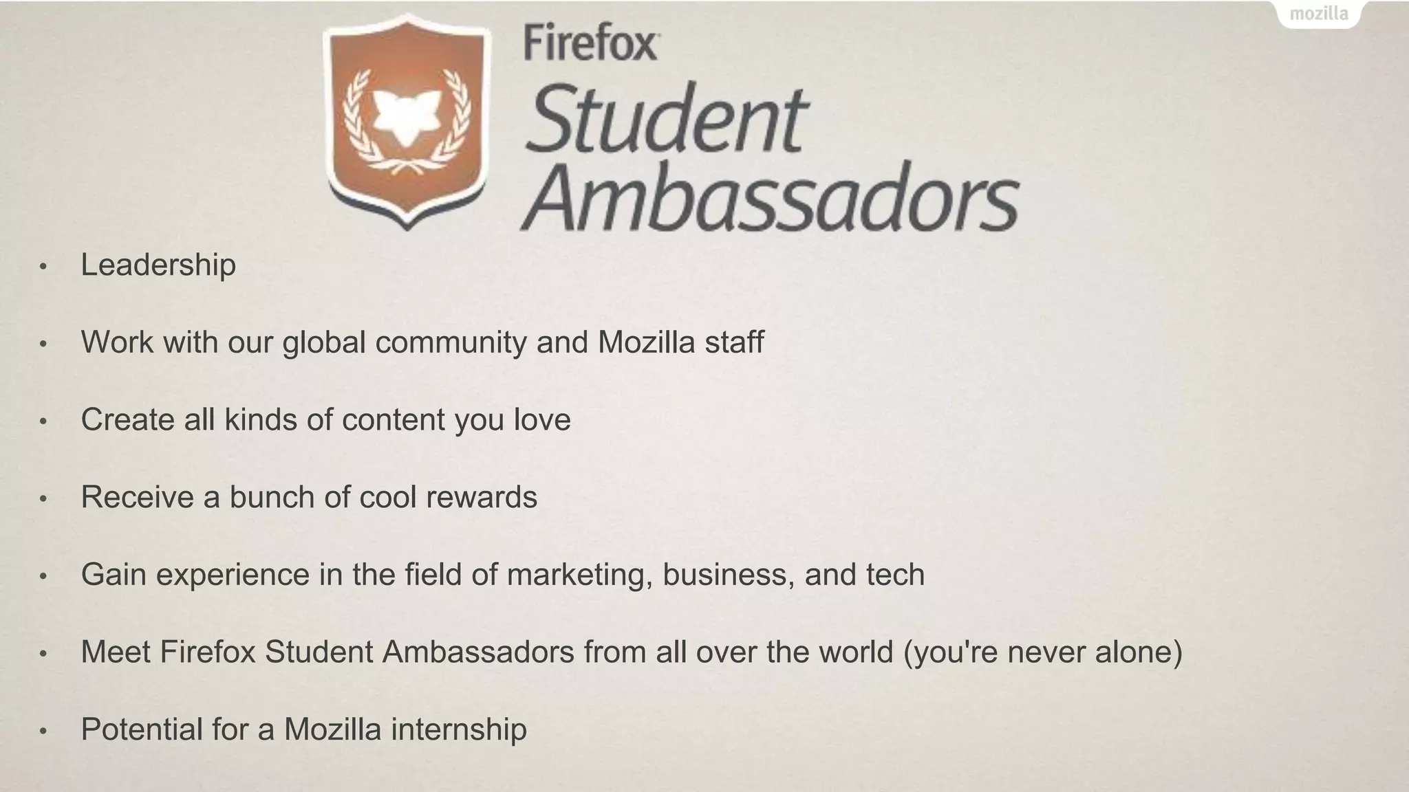 • Leadership
• Work with our global community and Mozilla staff
• Create all kinds of content you love
• Receive a bunch of cool rewards
• Gain experience in the field of marketing, business, and tech
• Meet Firefox Student Ambassadors from all over the world (you're never alone)
• Potential for a Mozilla internship
 