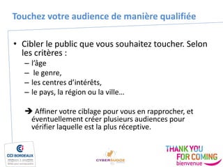 Touchez votre audience de manière qualifiée
• Cibler le public que vous souhaitez toucher. Selon
les critères :
– l’âge
– le genre,
– les centres d’intérêts,
– le pays, la région ou la ville…
 Affiner votre ciblage pour vous en rapprocher, et
éventuellement créer plusieurs audiences pour
vérifier laquelle est la plus réceptive.
 