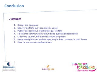 7 astuces
1. Garder son bon sens
2. Générer du trafic sur vos points de vente
3. Publier des contenus réutilisables par les fans
4. Fidéliser la communauté autour d’une publication récurrente
5. Créer une caution, diffuser des articles de presse
6. Rester transparent et authentique, ne pas être commercial dans le ton
7. Faire de ses fans des ambassadeurs
Conclusion
 