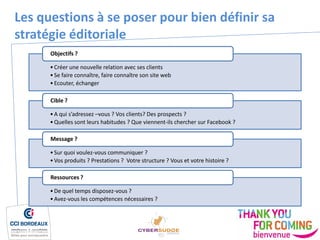 •Créer une nouvelle relation avec ses clients
•Se faire connaître, faire connaître son site web
•Ecouter, échanger
Objectifs ?
•A qui s’adressez –vous ? Vos clients? Des prospects ?
•Quelles sont leurs habitudes ? Que viennent-ils chercher sur Facebook ?
Cible ?
•Sur quoi voulez-vous communiquer ?
•Vos produits ? Prestations ? Votre structure ? Vous et votre histoire ?
Message ?
•De quel temps disposez-vous ?
•Avez-vous les compétences nécessaires ?
Ressources ?
Les questions à se poser pour bien définir sa
stratégie éditoriale
 