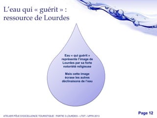 Free Powerpoint Templates
Page 12
L’eau qui « guérit » :
ressource de Lourdes
ATELIER PÔLE D’EXCELLENCE TOURISTIQUE : PARTIE 3 LOURDES - LTDT - UPPA 2013
Eau « qui guérit »
représente l’image de
Lourdes par sa forte
notoriété religieuse
Mais cette image
écrase les autres
déclinaisons de l’eau
 