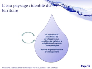 Free Powerpoint Templates
Page 16
L’eau paysage : identité du
territoire
ATELIER PÔLE D’EXCELLENCE TOURISTIQUE : PARTIE 3 LOURDES - LTDT - UPPA 2013
De nombreuses
possibilités de
développement, à
condition de maitriser la
cohabitation Tourisme-
Zones protégées
Volonté de préservation et
d’aménagement
 