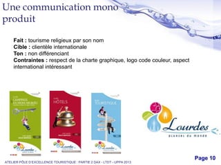 Free Powerpoint Templates
Page 10
Une communication mono
produit
ATELIER PÔLE D’EXCELLENCE TOURISTIQUE : PARTIE 2 DAX - LTDT - UPPA 2013
Fait : tourisme religieux par son nom
Cible : clientèle internationale
Ton : non différenciant
Contraintes : respect de la charte graphique, logo code couleur, aspect
international intéressant
 