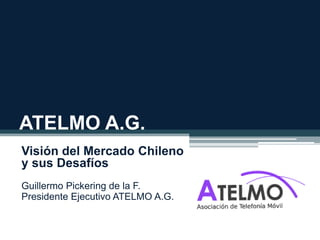 ATELMO A.G.
Visión del Mercado Chileno
y sus Desafíos
Guillermo Pickering de la F.
Presidente Ejecutivo ATELMO A.G.
 