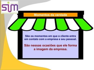 São os momentos em que o cliente entra
em contato com a empresa e seu pessoal.
São nessas ocasiões que ele forma
a imagem da empresa.
Momentos da verdade
 