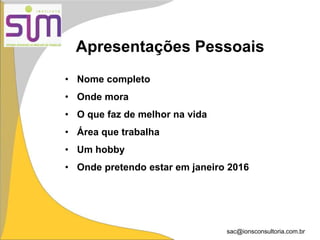 sac@ionsconsultoria.com.br
Apresentações Pessoais
• Nome completo
• Onde mora
• O que faz de melhor na vida
• Área que trabalha
• Um hobby
• Onde pretendo estar em janeiro 2016
 