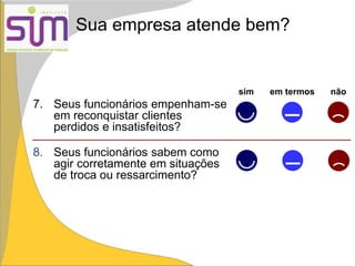 Sua empresa atende bem?
sim em termos não
7. Seus funcionários empenham-se
em reconquistar clientes
perdidos e insatisfeitos?
8. Seus funcionários sabem como
agir corretamente em situações
de troca ou ressarcimento?
 