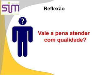 Vale a pena atender
com qualidade?
?
Reflexão
 