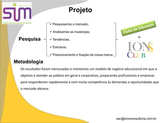 sac@ionsconsultoria.com.br
Metodologia
Projeto
Os resultados foram mensurados e montamos um modelo de negócio educacional em que o
objetivo é atender ao público em geral e corporativo, preparando profissionais e empresas
para responderem rapidamente e com muita competência às demandas e oportunidades que
o mercado oferece.
Pesquisa
 Pesquisamos o mercado;
 Analisamos as mudanças;
 Tendências;
 Estrutura;
 Posicionamento e fixação da nossa marca.
=
 