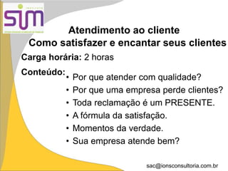 sac@ionsconsultoria.com.br
Atendimento ao cliente
Carga horária: 2 horas
Conteúdo:
• Por que atender com qualidade?
• Por que uma empresa perde clientes?
• Toda reclamação é um PRESENTE.
• A fórmula da satisfação.
• Momentos da verdade.
• Sua empresa atende bem?
Como satisfazer e encantar seus clientes
 