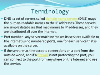 Terminology 
 DNS : a set of servers called domain name servers (DNS) maps 
the human-readable names to the IP addresses. These servers 
are simple databases that map names to IP addresses, and they 
are distributed all over the Internet. 
 Port number : any server machine makes its services available to 
the internet using numbered ports, one for each service that is 
available on the server. 
 If the server machine accepts connections on a port from the 
outside world, and if a firewall is not protecting the port, you 
can connect to the port from anywhere on the Internet and use 
the service. 
 