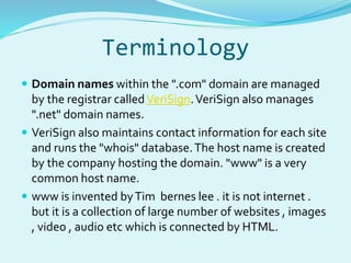 Terminology 
 Domain names within the ".com" domain are managed 
by the registrar calledVeriSign. VeriSign also manages 
".net" domain names. 
 VeriSign also maintains contact information for each site 
and runs the "whois" database. The host name is created 
by the company hosting the domain. "www" is a very 
common host name. 
 www is invented by Tim bernes lee . it is not internet . 
but it is a collection of large number of websites , images 
, video , audio etc which is connected by HTML. 
 