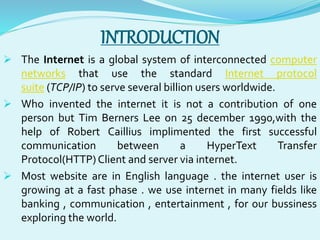 INTRODUCTION 
 The Internet is a global system of interconnected computer 
networks that use the standard Internet protocol 
suite (TCP/IP) to serve several billion users worldwide. 
 Who invented the internet it is not a contribution of one 
person but Tim Berners Lee on 25 december 1990,with the 
help of Robert Caillius implimented the first successful 
communication between a HyperText Transfer 
Protocol(HTTP) Client and server via internet. 
 Most website are in English language . the internet user is 
growing at a fast phase . we use internet in many fields like 
banking , communication , entertainment , for our bussiness 
exploring the world. 
 