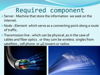 Required component 
Server : Machine that store the information we seek on the 
internet. 
Node : Element which serve as a connecting point along a route 
of traffic. 
Transmission line : which can be physical ,as in the case of 
cables and fiber optics . or they cam be wireless singles from 
satellites , cell phone or 4G towers or radios. 
 
