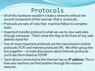 Protocols 
 All of this hardware wouldn’t create a network without the 
second component of the internet that is protocols. 
 Protocols are sets of rules that machine follow to complete 
tasks. 
 Hypertext transfer protocol is what we use to view web sites 
through a browser . That’s what the http at the front of any web 
address stand for. 
 Two of most important protocols are the transmission control 
protocols (TCP) and internet protocols (IP). We often group the 
two together -- in most discussions about Internet protocols 
you'll see them listed as TCP/IP 
 Each device connected to the Internet has an IP address. This is 
how one machine can find another through the massive 
network. 
 