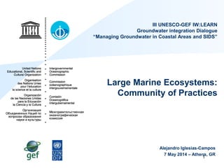 1
III UNESCO-GEF IW:LEARN
Groundwater integration Dialogue
“Managing Groundwater in Coastal Areas and SIDS”
Large Marine Ecosystems:
Community of Practices
Alejandro Iglesias-Campos
7 May 2014 – Athens, GR
 