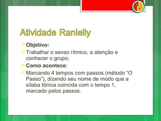 Objetivo:
 Trabalhar  o senso rítmico, a atenção e
  conhecer o grupo;
 Como acontece:
 Marcando 4 tempos com passos (método “O
  Passo”), dizendo seu nome de modo que a
  sílaba tônica coincida com o tempo 1,
  marcado pelos passos.
 