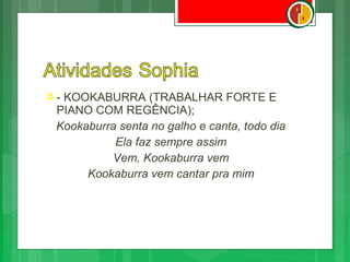 -KOOKABURRA (TRABALHAR FORTE E
 PIANO COM REGÊNCIA);
 Kookaburra senta no galho e canta, todo dia
           Ela faz sempre assim
          Vem, Kookaburra vem
      Kookaburra vem cantar pra mim
 