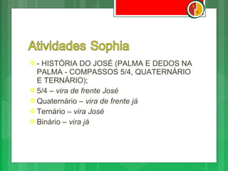 - HISTÓRIA DO JOSÉ (PALMA E DEDOS NA
  PALMA - COMPASSOS 5/4, QUATERNÁRIO
  E TERNÁRIO);
 5/4 – vira de frente José
 Quaternário – vira de frente já
 Ternário – vira José
 Binário – vira já
 