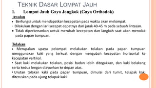 TEKNIK DASAR LOMPAT JAUH
1. Lompat Jauh Gaya Jongkok (Gaya Orthodok)
Awalan
 Berfungsi untuk mendapatkan kecepatan pada waktu akan melompat.
· Dilakukan dengan lari secepat-cepatnya dari jarak 40-45 m pada sebuah lintasan.
 Tidak diperkenankan untuk merubah kecepatan dan langkah saat akan menolak
pada papan tumpuan.
Tolakan
 Merupakan upaya pelompat melakukan tolakan pada papan tumpuan
menggunakan kaki yang terkuat dengan mengubah kecepatan horizontal ke
kecepatan vertikal.
• Saat kaki melakukan tolakan, posisi badan lebih ditegakkan, dan kaki belakang
serta kedua lengan diayunkan ke depan atas.
• Urutan tolakan kaki pada papan tumpuan, dimulai dari tumit, telapak kaki
diteruskan pada ujung telapak kaki.
 