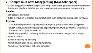 2. Lompat Jauh Gaya Menggantung (Gaya Schnepper)
• Dalam penggunaan teknik lompat jauh yang sebenarnya, perbedaannya terletak pada
teknik saat di udara, baik lompat jauh gaya jongkok maupun gaya menggantung.
Awalan
• Lari secepat-cepatnya.
• Tidak mengubah kecepatan dan langkah saat akan bertumpu pada papan tumpuan.
Tolakan
• Saat kaki tumpu menolak pada papan tumpuan, posisi badan lebih ditegakkan.
• Urutan tumpuan kaki menolak pada papan tumpuan, mulai dari tumit, telapak kaki
diteruskan pada ujung telapak kaki.
• Gerak mengayun kaki belakang ke depan atas bersamaan dengan kedua lengan
• Sikap di Udara
• Badan melenting ke belakang
• Kedua lengan lurus ke atas di samping telinga.
• Kedua kaki hampir rapat di belakang badan.
 