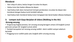 Mendarat
• Dari sikap di udara, kedua lengan luruskan ke depan.
• Kedua lutut dan badan dibawa ke depan
• Saat kedua kaki akan menyentuh tempat pendaratan, luruskan ke depan dan
mendarat dengan kedua tumit terlebih dahulu.
• Saat kedua kaki mendarat kedua lutut mengepet dan berat badan dibawa kedepan.
3. Lompat Jauh Gaya Berjalan di Udara (Walking in the Air)
Ancang-ancang
• Tergantung tingkat prestasi, lari ancang-ancang beragam antara 10 lengkah (untuk
pemula) sampai 20 langkah (untuk atlet)
• Tambah kecepatan lari ancang-ancang sedikit –demi sedikit sampai sebelum
bertolak
• Pinggang turun sedikit pada satu langkah akhir ancang-ancang
 