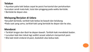 Tolakan
• Ayunkan paha kaki bebas cepat ke posisi horizontal dan pertahankan
•Luruskan sendi mata kaki, lutut dan pinggang pada waktu bertolak.
• Bertolak ke depan atas
Melayang/Berjalan di Udara
•Sesudah bertolak, tariklah kaki bebas ke bawah dan belakang
•Pada saat yang sama, tariklah kaki yang bertolak ke depan dan ke atas.
Mendarat
• Tariklah lengan dan tbuh ke depan-bawah. Tariklah kaki mendekati badan.
• Luruskan kaki dan tekuk lagi sedikit sesaat sebelum menyentuh pasir.
• Bila kaki telah endarat di pasir, duduklah atas kedua kaki.
 