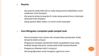 B. Peserta
• Jika peserta lomba lebih dari 8, maka setiap peserta dibolehkan untuk
melakukan 3 kali lompatan
• Jika peserta lomba kurang dari 8, maka setaip peserta harus melompat
sebanyak 6 kali lompatan
• Setiap peserta diberi waktu 1,5 menit untuk melompat
C. Cara Mengukur Lompatan pada Lompat Jauh
• Semua lompatan harus diukur dari tempat bekas pendaratan di bak
lompat ke balok tumpuan
• Pengukuran lompatan diambil dari balok ujung/balok tumpu yang
terdekat dengan bak pasir, sampai pada tanda awal pendaratan
• Pengukuran dilakukan oleh 2 orang juri
• Alat yang digunakan untuk mengukur juga harus sama
 