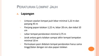 PERATURAN LOMPAT JAUH
A. Lapangan
• Lintasan awalan lompat jauh lebar minimal 1,22 m dan
panjang 45 m
• Panjang papan tolakan 1,22 m, lebar 20 cm, dan tebal 10
cm
• Lebar tempat pendaratan minimal 2,75 m
• Jarak antara garis tolakan sampai akhir tempat lompatan
minimal 10 m
• Permukaan pasir didalam tempat pendaratan harus sama
tinggi/datar dengan sisi atas papan tolakan
 