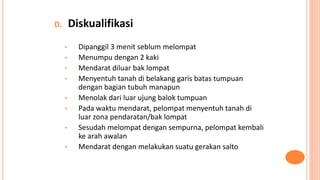 D. Diskualifikasi
• Dipanggil 3 menit seblum melompat
• Menumpu dengan 2 kaki
• Mendarat diluar bak lompat
• Menyentuh tanah di belakang garis batas tumpuan
dengan bagian tubuh manapun
• Menolak dari luar ujung balok tumpuan
• Pada waktu mendarat, pelompat menyentuh tanah di
luar zona pendaratan/bak lompat
• Sesudah melompat dengan sempurna, pelompat kembali
ke arah awalan
• Mendarat dengan melakukan suatu gerakan salto
 