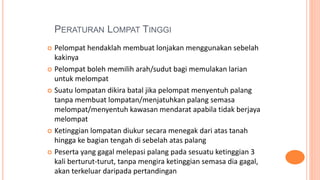PERATURAN LOMPAT TINGGI
 Pelompat hendaklah membuat lonjakan menggunakan sebelah
kakinya
 Pelompat boleh memilih arah/sudut bagi memulakan larian
untuk melompat
 Suatu lompatan dikira batal jika pelompat menyentuh palang
tanpa membuat lompatan/menjatuhkan palang semasa
melompat/menyentuh kawasan mendarat apabila tidak berjaya
melompat
 Ketinggian lompatan diukur secara menegak dari atas tanah
hingga ke bagian tengah di sebelah atas palang
 Peserta yang gagal melepasi palang pada sesuatu ketinggian 3
kali berturut-turut, tanpa mengira ketinggian semasa dia gagal,
akan terkeluar daripada pertandingan
 
