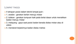 LOMPAT TINGGI
 4 tahapan posisi dalam teknik lompat jauh :
 1. awalan : gerakan berlari menuju mistar
 2. tolakan : gerakan tumpuan kaki pada lantai dasar untuk menaikkan
badan menuju mistar
 3. melayang : gaya saat posisi badan berada diatas mistar atau di
udara
 4. mendarat terjatuhnya badan diatas matras
 
