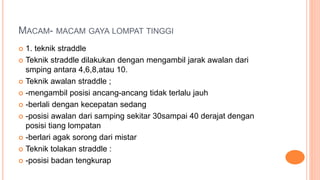 MACAM- MACAM GAYA LOMPAT TINGGI
 1. teknik straddle
 Teknik straddle dilakukan dengan mengambil jarak awalan dari
smping antara 4,6,8,atau 10.
 Teknik awalan straddle ;
 -mengambil posisi ancang-ancang tidak terlalu jauh
 -berlali dengan kecepatan sedang
 -posisi awalan dari samping sekitar 30sampai 40 derajat dengan
posisi tiang lompatan
 -berlari agak sorong dari mistar
 Teknik tolakan straddle :
 -posisi badan tengkurap
 