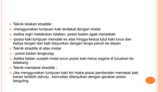  Teknik tolakan straddle :
 -menggunakan tumpuan kaki terdekat dengan mistar
 -ketika ingin melakukan tolakan, posisi badan agak meraebah
 -posisi kaki tumpuan menolak ke atas hingga kedua lutut kaki lurus dan
kedua tangan dan kaki diayunkan dengan tenga penuh ke depan
 Teknik straddle di atas mistar
 - posisi badan tengkurap
 -ketika badan susdah mulai turun posisi kaki harus segera di luruskan ke
belakang
 Teknik mendarat straddle ;
 Jika menggunakan tumpuan kaki kiri maka posisi pendaratan memakai kaki
kanan terlebih dahulu , kemudian dilanjutkan dengan gerakan posisi
berguling
 