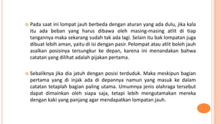  Pada saat ini lompat jauh berbeda dengan aturan yang ada dulu, jika kala
itu ada beban yang harus dibawa oleh masing-masing atlit di tiap
tangannya maka sekarang sudah tak ada lagi. Selain itu bak lompatan juga
dibuat lebih aman, yaitu di isi dengan pasir. Pelompat atau atlit boleh jauh
asalkan posisinya tersungkur ke depan, karena ini menandakan bahwa
catatan yang dilihat adalah pijakan pertama.
 Sebaliknya jika dia jatuh dengan posisi terduduk. Maka meskipun bagian
pertama yang di injak ada di depannya namun yang masuk ke dalam
catatan tetaplah bagian paling utama. Umumnya jenis olahraga tersebut
dapat dimainkan oleh siapa saja, tetapi lebih mengutamakan mereka
dengan kaki yang panjang agar mendapatkan lompatan jauh.
 