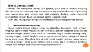 Teknik Lompat Jauh
Lompat jauh mempunyai empat fase gerakan, yaitu awalan, tolakan, melayang
dan mendarat serta terdapat tiga macam gaya yang membedakan antara gaya yang
satu dengan gaya yang lainnya pada saat melayang diudara. Uraian mengenai
keempat fase gerakan dalam lompat jauh adalah sebagai berikut:
Teknik atau kelangsungan dari gerakan lompat jauh dapat dibagi sebagai berikut:
1. Awalan atau ancang-ancang
Tujuan ancang-ancang adalah untuk mendapatkan kecepatan yang setinggi-
tingginya agar dorongan massa ke depan lebih besar. Latihan kecepatan awalan dapat
dilakukan dengan latihan-latihan sprint 10 - 20 meter yang di lakukan berulang-ulang.
Panjang langkah, jumlah langkah, dan kecepatan berlari dalam mengambil awalan
harus selalu sama. Menjelang tiga sampai empat langkah sebelum balok tumpu,
seorang pelompat harus dapat berkonsentrasi untuk dapat melakukan tumpuan
dengan kuat. Dengan catatan tanpa mengurangi kecepatan.
 