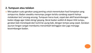 2. Tumpuan atau tolakan
 Merupakan suatu gerakan yang penting untuk menentukan hasil lompatan yang
sempurrna. Badan sewaktu menumpu jangan terlalu condong seperti halnya
melakukan lari/ ancang-ancang. Tumpuan harus kuat, cepat dan aktif keseimbangan
badan dijaga agar tidak oleng/ goyang. Berat badan sedikit di depan titik tumpu,
gerakan kaki menelapak dari tumit ke ujung kaki, dengan tempo yang cepat. Gerakan
ayunan lengan sangat membantu menambah ketinggian dan juga menjaga
keseimbangan badan.
 