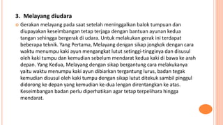 3. Melayang diudara
 Gerakan melayang pada saat setelah meninggalkan balok tumpuan dan
diupayakan keseimbangan tetap terjaga dengan bantuan ayunan kedua
tangan sehingga bergerak di udara. Untuk melakukan gerak ini terdapat
beberapa teknik. Yang Pertama, Melayang dengan sikap jongkok dengan cara
waktu menumpu kaki ayun mengangkat lutut setinggi-tingginya dan disusul
oleh kaki tumpu dan kemudian sebelum mendarat kedua kaki di bawa ke arah
depan. Yang Kedua, Melayang dengan sikap bergantung cara melakukanya
yaitu waktu menumpu kaki ayun dibiarkan tergantung lurus, badan tegak
kemudian disusul oleh kaki tumpu dengan sikap lutut ditekuk sambil pinggul
didorong ke depan yang kemudian ke-dua lengan direntangkan ke atas.
Keseimbangan badan perlu diperhatikan agar tetap terpelihara hingga
mendarat.
 
