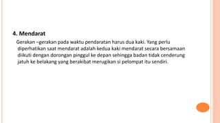 4. Mendarat
Gerakan –gerakan pada waktu pendaratan harus dua kaki. Yang perlu
diperhatikan saat mendarat adalah kedua kaki mendarat secara bersamaan
diikuti dengan dorongan pinggul ke depan sehingga badan tidak cenderung
jatuh ke belakang yang berakibat merugikan si pelompat itu sendiri.
 