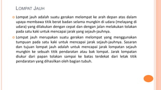 LOMPAT JAUH
 Lompat jauh adalah suatu gerakan melompat ke arah depan atas dalam
upaya membawa titik berat badan selama mungkin di udara (melayang di
udara) yang dilakukan dengan cepat dan dengan jalan melakukan tolakan
pada satu kaki untuk mencapai jarak yang sejauh-jauhnya.
 Lompat jauh merupakan suatu gerakan melompat yang menggunakan
tumpuan pada satu kaki untuk mencapai jarak sejauh-jauhnya. Sasaran
dan tujuan lompat jauh adalah untuk mencapai jarak lompatan sejauh
mungkin ke sebuah titik pendaratan atau bak lompat. Jarak lompatan
diukur dari papan tolakan sampai ke batas terdekat dari letak titik
pendaratan yang dihasilkan oleh bagian tubuh.
 
