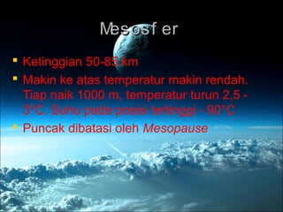 Mesosf erMesosf er
 Ketinggian 50-85 km
 Makin ke atas temperatur makin rendah.
Tiap naik 1000 m, temperatur turun 2,5 -
3°C. Suhu pada posisi tertinggi - 90°C
 Puncak dibatasi oleh Mesopause
 