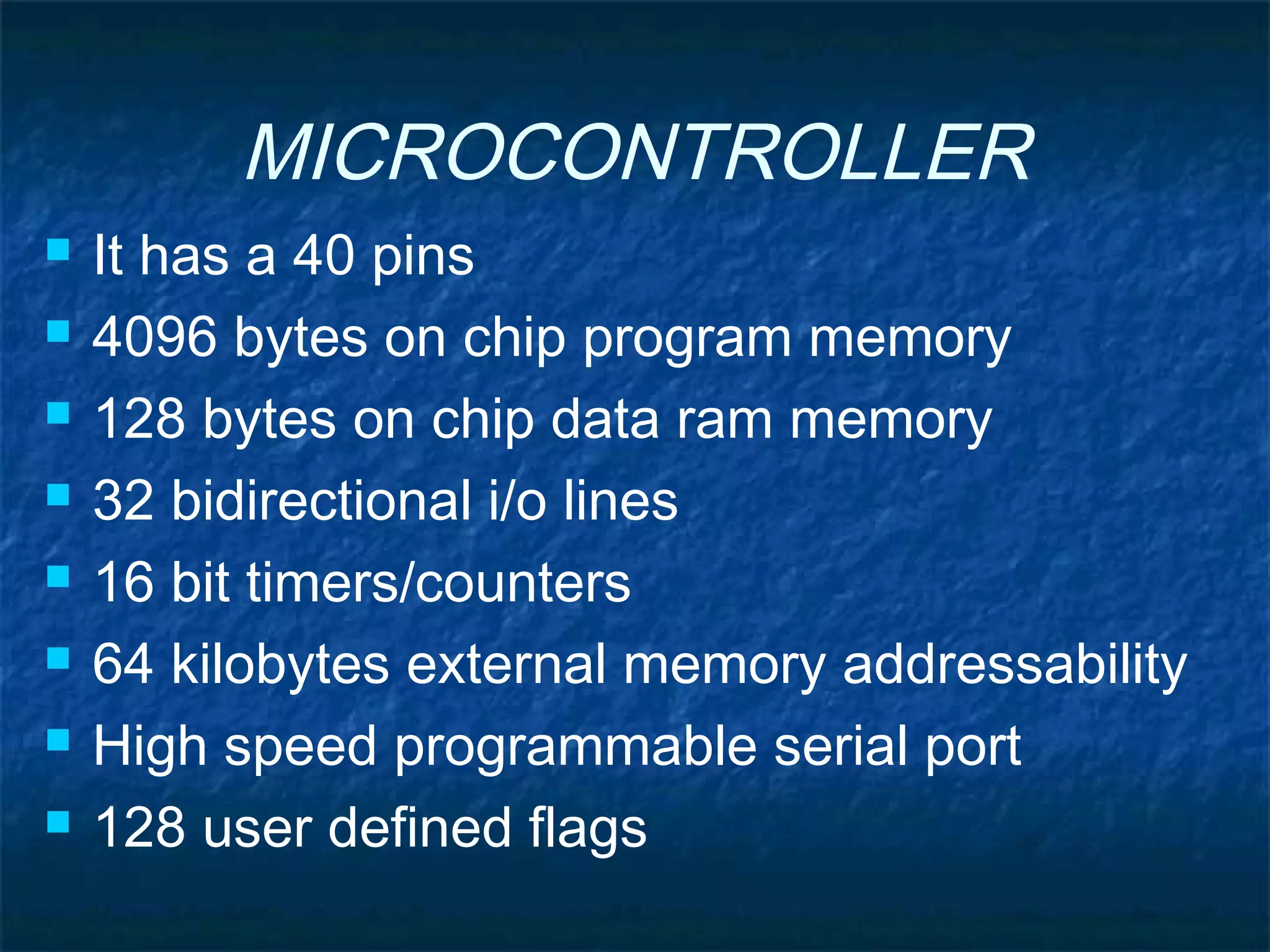MICROCONTROLLER
 It has a 40 pins
 4096 bytes on chip program memory
 128 bytes on chip data ram memory
 32 bidirectional i/o lines
 16 bit timers/counters
 64 kilobytes external memory addressability
 High speed programmable serial port
 128 user defined flags
 