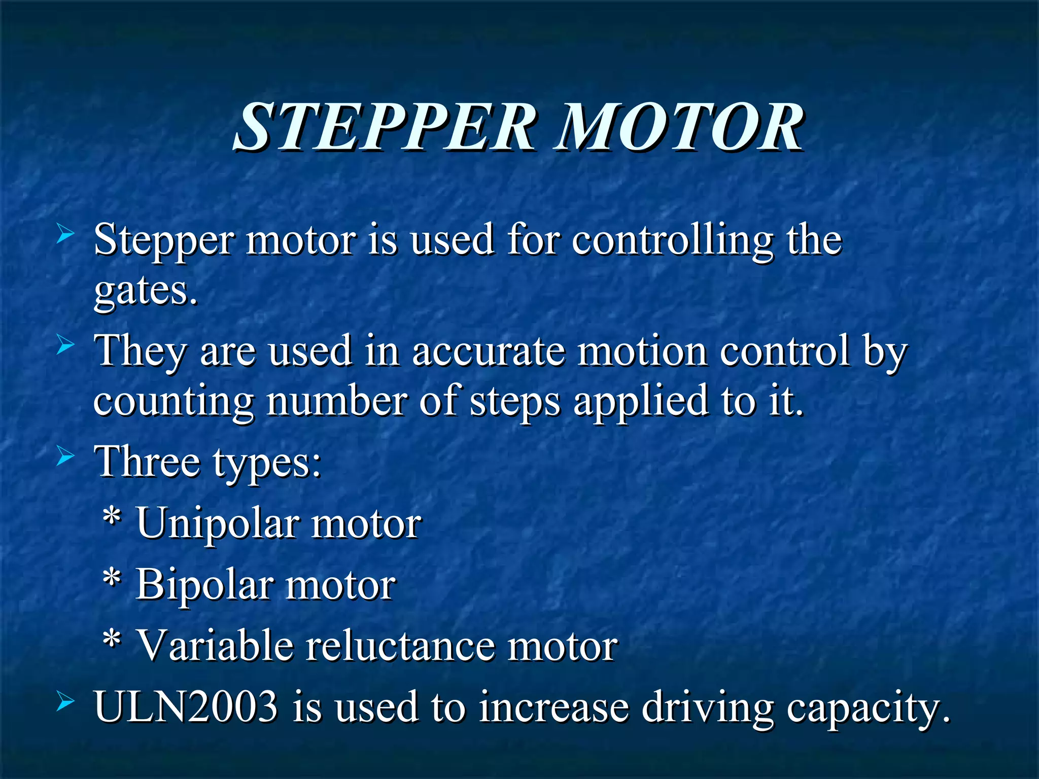 STEPPER MOTORSTEPPER MOTOR
 Stepper motor is used for controlling theStepper motor is used for controlling the
gates.gates.
 They are used in accurate motion control byThey are used in accurate motion control by
counting number of steps applied to it.counting number of steps applied to it.
 Three types:Three types:
* Unipolar motor* Unipolar motor
* Bipolar motor* Bipolar motor
* Variable reluctance motor* Variable reluctance motor
 ULN2003 is used to increase driving capacity.ULN2003 is used to increase driving capacity.
 