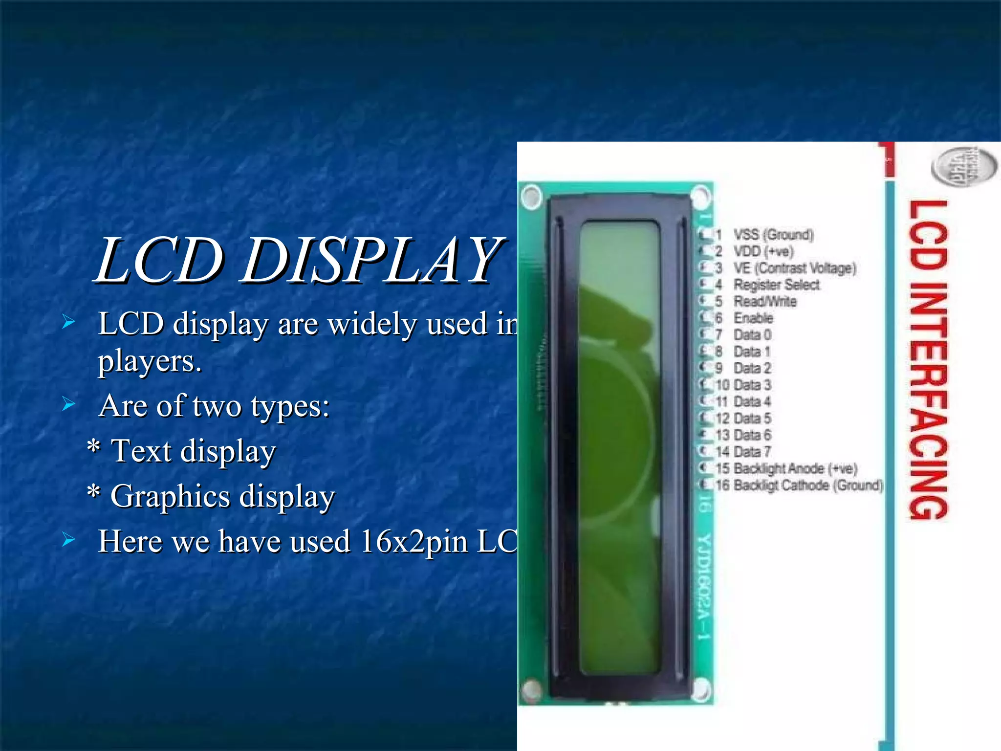 LCD DISPLAYLCD DISPLAY
 LCD display are widely used in robotics, mobile phones, DVDLCD display are widely used in robotics, mobile phones, DVD
players.players.
 Are of two types:Are of two types:
* Text display* Text display
* Graphics display* Graphics display
 Here we have used 16x2pin LCDHere we have used 16x2pin LCD
 